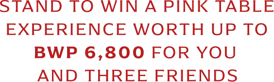STAND TO WIN A PINK TABLE EXPERIENCE WORTH UP TO  BWP 6,800 FOR YOU  AND THREE FRIENDS